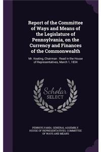 Report of the Committee of Ways and Means of the Legislature of Pennsylvania, on the Currency and Finances of the Commonwealth: Mr. Keating, Chairman: Read in the House of Representatives, March 1, 1834