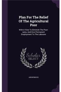 Plan for the Relief of the Agricultural Poor: With a View to Diminish the Poor-Rates, and Give Permanent Employment to the Labourer