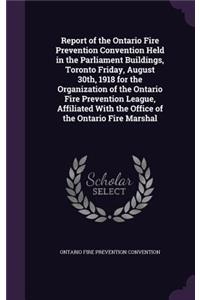 Report of the Ontario Fire Prevention Convention Held in the Parliament Buildings, Toronto Friday, August 30th, 1918 for the Organization of the Ontario Fire Prevention League, Affiliated with the Office of the Ontario Fire Marshal