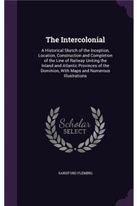 The Intercolonial: A Historical Sketch of the Inception, Location, Construction and Completion of the Line of Railway Uniting the Inland and Atlantic Provinces of the 