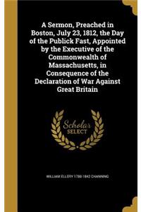 A Sermon, Preached in Boston, July 23, 1812, the Day of the Publick Fast, Appointed by the Executive of the Commonwealth of Massachusetts, in Consequence of the Declaration of War Against Great Britain