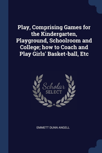 Play, Comprising Games for the Kindergarten, Playground, Schoolroom and College; how to Coach and Play Girls' Basket-ball, Etc