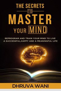 The Secrets To Master Your Mind: Reprogram And Train Your Mind To Live A Successful, Happy, And A Meaningful Life