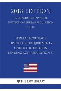 Federal Mortgage Disclosure Requirements Under the Truth in Lending Act (Regulation Z) (US Consumer Financial Protection Bureau Regulation) (CFPB) (2018 Edition)