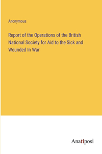 Report of the Operations of the British National Society for Aid to the Sick and Wounded In War