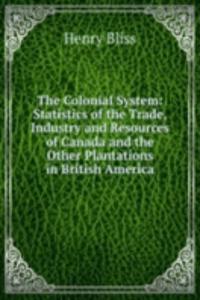 Colonial System: Statistics of the Trade, Industry and Resources of Canada and the Other Plantations in British America