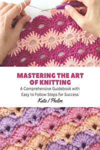 Mastering the Art of Knitting: A Comprehensive Guidebook with Easy to Follow Steps for Success