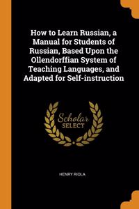 How to Learn Russian, a Manual for Students of Russian, Based Upon the Ollendorffian System of Teaching Languages, and Adapted for Self-instruction