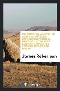 Christian Minister, His Aims and Methods. Lectures on Pastoral Theology at the Four Scottish Universities Sessions 1897-98 and 1898-99