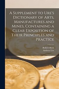 Supplement to Ure's Dictionary of Arts, Manufactures and Mines [microform], Containing a Clear Exposition of Their Principles and Practice