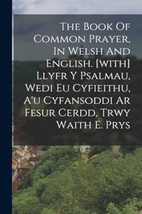 The Book Of Common Prayer, In Welsh And English. [with] Llyfr Y Psalmau, Wedi Eu Cyfieithu, A'u Cyfansoddi Ar Fesur Cerdd, Trwy Waith E. Prys