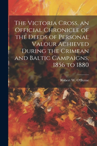 Victoria Cross, an Official Chronicle of the Deeds of Personal Valour Achieved During the Crimean and Baltic Campaigns, 1856 to 1880