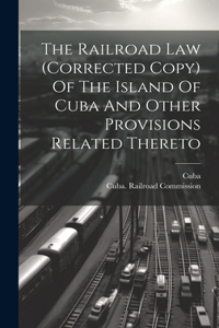 Railroad Law (corrected Copy) Of The Island Of Cuba And Other Provisions Related Thereto