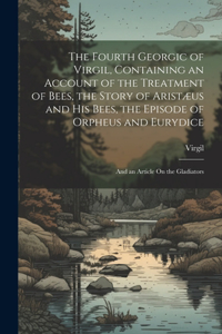 Fourth Georgic of Virgil, Containing an Account of the Treatment of Bees, the Story of Aristæus and His Bees, the Episode of Orpheus and Eurydice; and an Article On the Gladiators