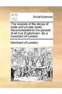 The Reasons of the Decay of Trade and Private Credit. Recommended to the Perusal of All True Englishmen. by a Merchant of London.