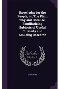 Knowledge for the People, or, The Plain why and Because. Familiarizing Subjects of Useful Curiosity and Amusing Research