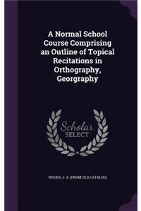 Normal School Course Comprising an Outline of Topical Recitations in Orthography, Georgraphy