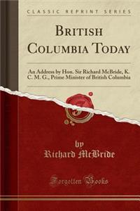 British Columbia Today: An Address by Hon. Sir Richard McBride, K. C. M. G., Prime Minister of British Columbia (Classic Reprint)