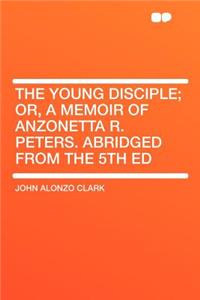 The Young Disciple; Or, a Memoir of Anzonetta R. Peters. Abridged from the 5th Ed