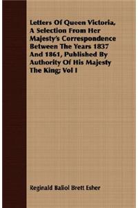 Letters Of Queen Victoria, A Selection From Her Majesty's Correspondence Between The Years 1837 And 1861, Published By Authority Of His Majesty The King; Vol I