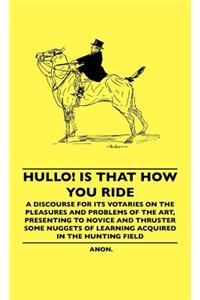 Hullo! Is That How You Ride - A Discourse for Its Votaries on the Pleasures and Problems of the Art, Presenting to Novice and Thruster Some Nuggets of Learning Acquired in the Hunting Field