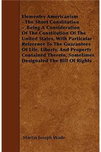 Elementry Americanism - The Short Constitution - Being A Consideration Of The Constitution Of The United States, With Particular Reference To The Guarantees Of Life, Liberty, And Property Contained Therein, Sometimes Designated The Bill Of Rights