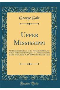 Upper Mississippi: Or Historical Sketches of the Mound-Builders, the Indian Tribes and the Progress of Civilization in the North-West, From A. D. 1600 to the Present Time (Classic Reprint)
