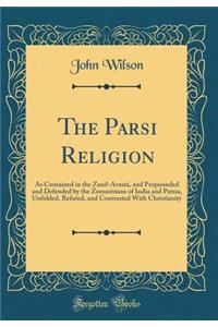 The Parsi Religion: As Contained in the Zand-Avastï¿½, and Propounded and Defended by the Zoroastrians of India and Persia, Unfolded, Refuted, and Contrasted with Christianity (Classic Reprint)