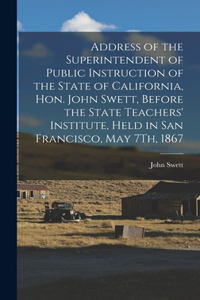 Address of the Superintendent of Public Instruction of the State of California, Hon. John Swett, Before the State Teachers' Institute, Held in San Francisco, May 7Th, 1867