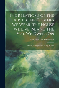 Relations of the Air to the Clothes We Wear, the House We Live In, and the Soil We Dwell On: 3 Lects., Abridged and Tr. by A. Hess