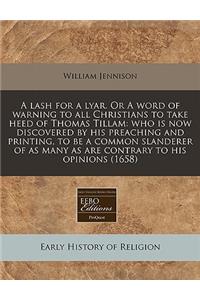 A Lash for a Lyar. or a Word of Warning to All Christians to Take Heed of Thomas Tillam: Who Is Now Discovered by His Preaching and Printing, to Be a Common Slanderer of as Many as Are Contrary to His Opinions (1658)