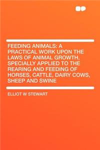 Feeding Animals: A Practical Work Upon the Laws of Animal Growth, Specially Applied to the Rearing and Feeding of Horses, Cattle, Dairy Cows, Sheep and Swine: A Practical Work Upon the Laws of Animal Growth, Specially Applied to the Rearing and Feeding of Horses, Cattle, Dairy Cows, Sheep and Swine