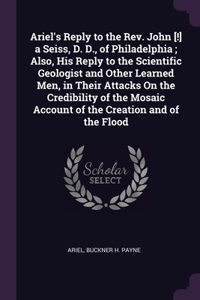 Ariel's Reply to the Rev. John [!] a Seiss, D. D., of Philadelphia; Also, His Reply to the Scientific Geologist and Other Learned Men, in Their Attacks On the Credibility of the Mosaic Account of the Creation and of the Flood