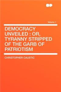 Democracy Unveiled: Or, Tyranny Stripped of the Garb of Patriotism Volume 1