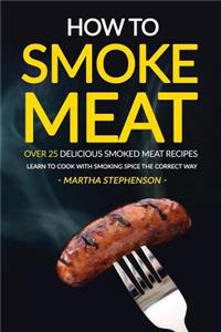 How to Smoke Meat - Over 25 Delicious Smoked Meat Recipes: Learn to Cook with Smoking Spice the Correct Way: Learn to Cook with Smoking Spice the Correct Way