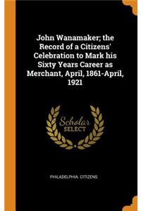 John Wanamaker; The Record of a Citizens' Celebration to Mark His Sixty Years Career as Merchant, April, 1861-April, 1921