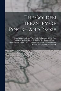 Golden Treasury Of Poetry And Prose: Choice Selections From The Works Of Leading British And American Authors, For A Period Of Five Hundred Years: Covering The Entire Field Of English L