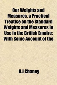 Our Weights and Measures, a Practical Treatise on the Standard Weights and Measures in Use in the British Empire; With Some Account of the