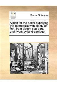 A plan for the better supplying this metropolis with plenty of fish, from distant sea-ports and rivers by land-carriage.