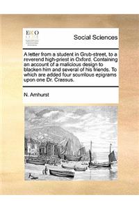 Letter from a Student in Grub-Street, to a Reverend High-Priest in Oxford. Containing an Account of a Malicious Design to Blacken Him and Several of His Friends. to Which Are Added Four Scurrilous Epigrams Upon One Dr. Crassus.