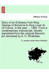 Diary of an Embassy from King George of Bohemia to King Louis XI. of France, in the Year ... 1464. from a Contemporary Manuscript, Literally Translated from the Original Slavonic [Of-Jaroslaw] by A. H. Wratislaw.