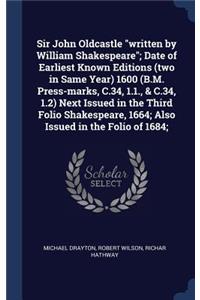 Sir John Oldcastle written by William Shakespeare; Date of Earliest Known Editions (two in Same Year) 1600 (B.M. Press-marks, C.34, 1.1., & C.34, 1.2) Next Issued in the Third Folio Shakespeare, 1664; Also Issued in the Folio of 1684;