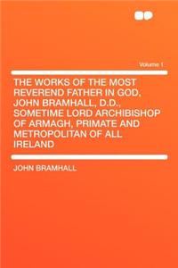 The Works of the Most Reverend Father in God, John Bramhall, D.D., Sometime Lord Archibishop of Armagh, Primate and Metropolitan of All Ireland Volume 1