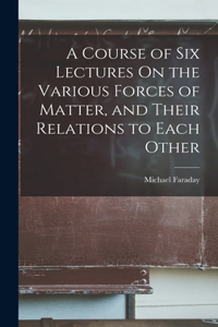 Course of Six Lectures On the Various Forces of Matter, and Their Relations to Each Other