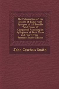 The Culmination of the Science of Logic, with Synopses of All Possible Valid Forms of Categorical Reasoning in Syllogisms of Both Three and Four Terms - Primary Source Edition