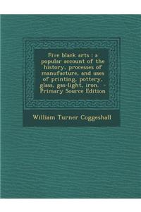Five Black Arts: A Popular Account of the History, Processes of Manufacture, and Uses of Printing, Pottery, Glass, Gas-Light, Iron. - P