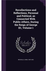 Recollections and Reflections, Personal and Political, as Connected with Public Affairs, During the Reign of George III.; Volume 1