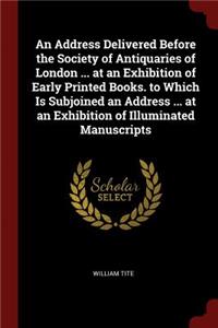 Address Delivered Before the Society of Antiquaries of London ... at an Exhibition of Early Printed Books. to Which Is Subjoined an Address ... at an Exhibition of Illuminated Manuscripts