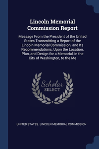 Lincoln Memorial Commission Report: Message From the President of the United States Transmitting a Report of the Lincoln Memorial Commission, and Its Recommendations, Upon the Location