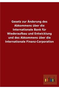 Gesetz Zur Anderung Des Abkommens Uber Die Internationale Bank Fur Wiederaufbau Und Entwicklung Und Des Abkommens Uber Die Internationale Finanz-Corpo